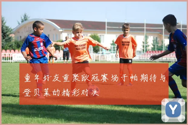 童年好友重聚欧冠赛场于帕期待与登贝莱的精彩对决