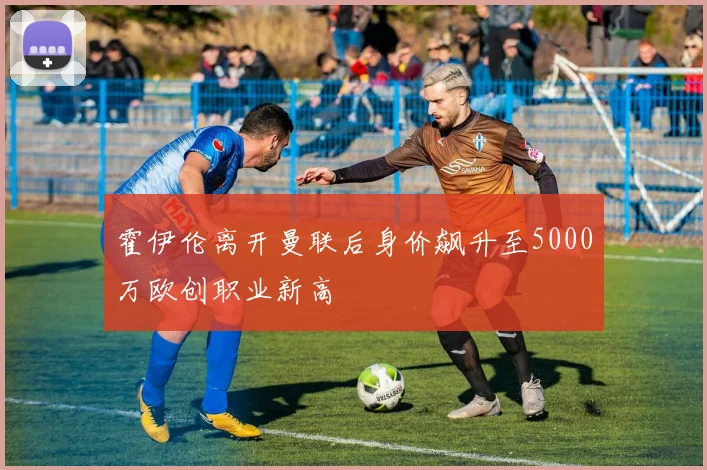 霍伊伦离开曼联后身价飙升至5000万欧创职业新高
