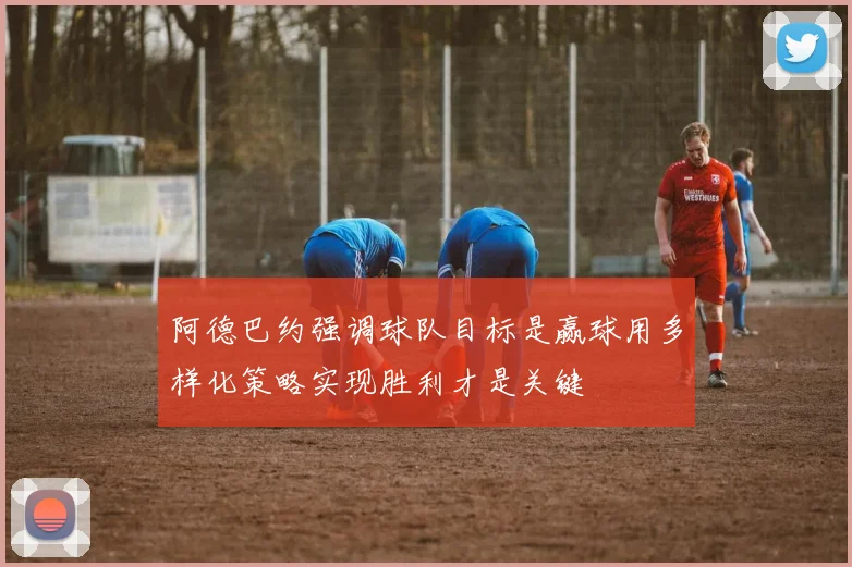 阿德巴约强调球队目标是赢球用多样化策略实现胜利才是关键