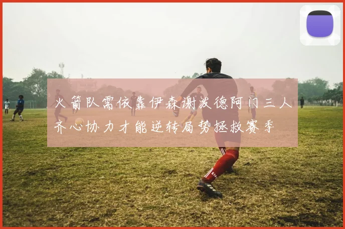 火箭队需依靠伊森谢泼德阿门三人齐心协力才能逆转局势拯救赛季
