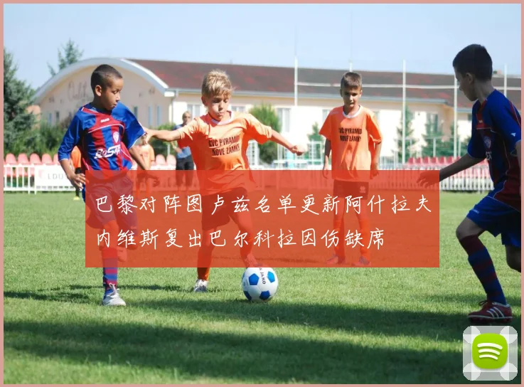 巴黎对阵图卢兹名单更新阿什拉夫内维斯复出巴尔科拉因伤缺席
