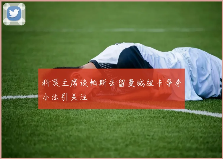 科莫主席谈帕斯去留曼城纽卡争夺小法引关注