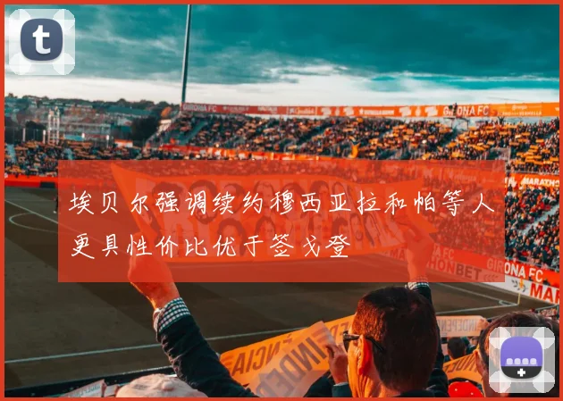 埃贝尔强调续约穆西亚拉和帕等人更具性价比优于签戈登