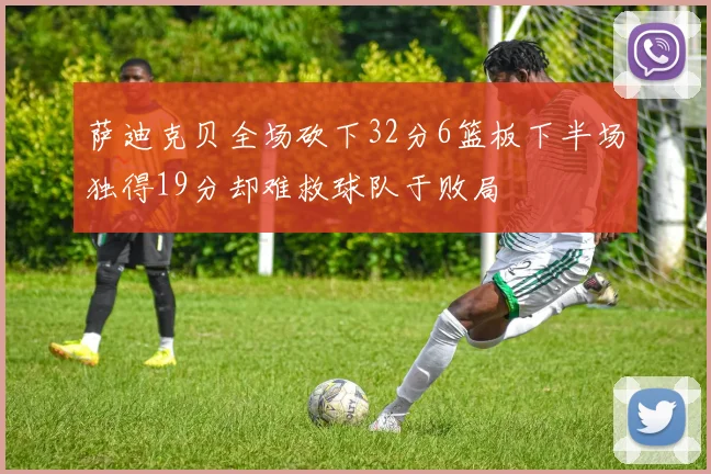 萨迪克贝全场砍下32分6篮板下半场独得19分却难救球队于败局