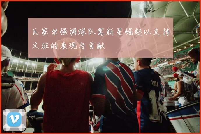 瓦塞尔强调球队需新星崛起以支持文班的表现与贡献
