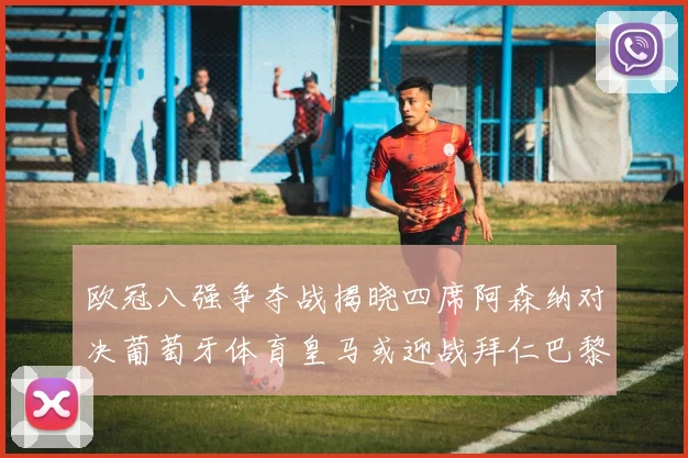 欧冠八强争夺战揭晓四席阿森纳对决葡萄牙体育皇马或迎战拜仁巴黎成功突围晋级