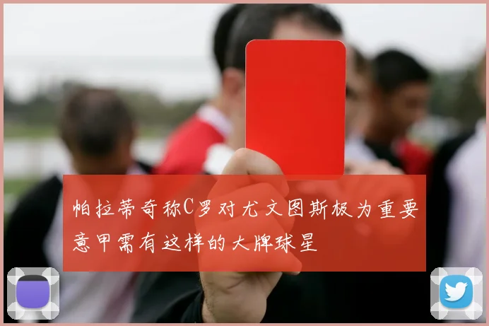 帕拉蒂奇称C罗对尤文图斯极为重要意甲需有这样的大牌球星