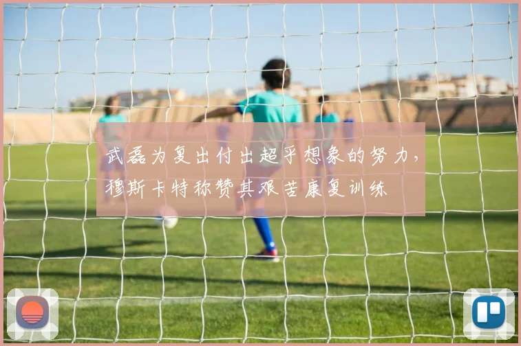 武磊为复出付出超乎想象的努力，穆斯卡特称赞其艰苦康复训练