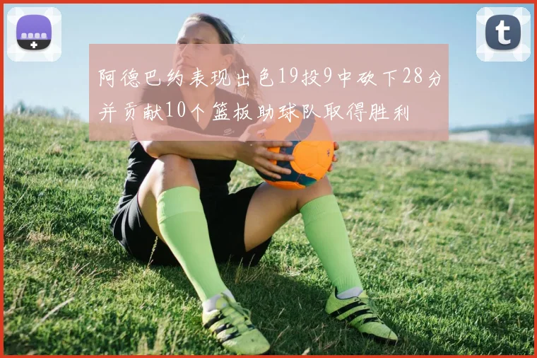 阿德巴约表现出色19投9中砍下28分并贡献10个篮板助球队取得胜利