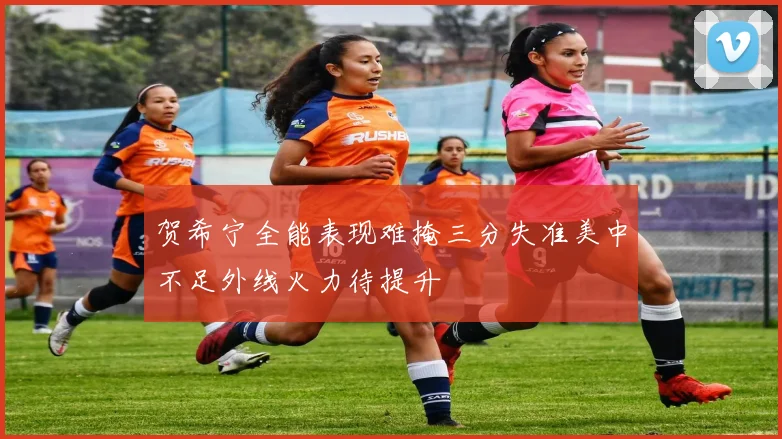 贺希宁全能表现难掩三分失准美中不足外线火力待提升