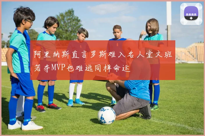 阿里纳斯直言罗斯难入名人堂文班若夺MVP也难逃同样命运