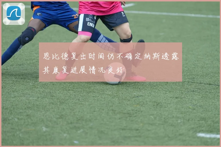 恩比德复出时间仍不确定纳斯透露其康复进展情况良好